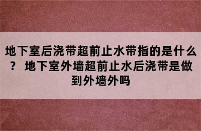 地下室后浇带超前止水带指的是什么？ 地下室外墙超前止水后浇带是做到外墙外吗